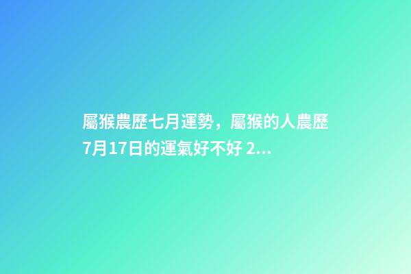 屬猴農歷七月運勢，屬猴的人農歷7月17日的運氣好不好 2002年7月17日農歷出生在今年的運程是怎樣的